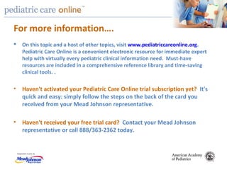TM
For more information….
 On this topic and a host of other topics, visit www.pediatriccareonline.org.
Pediatric Care Online is a convenient electronic resource for immediate expert
help with virtually every pediatric clinical information need. Must-have
resources are included in a comprehensive reference library and time-saving
clinical tools. .
• Haven't activated your Pediatric Care Online trial subscription yet? It's
quick and easy: simply follow the steps on the back of the card you
received from your Mead Johnson representative.
• Haven't received your free trial card? Contact your Mead Johnson
representative or call 888/363-2362 today.
 