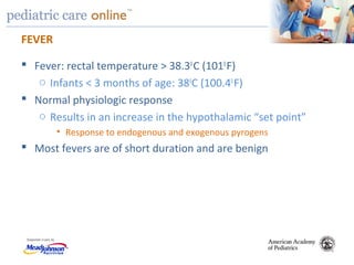 TM
FEVER
 Fever: rectal temperature > 38.30
C (1010
F)
o Infants < 3 months of age: 380
C (100.40
F)
 Normal physiologic response
o Results in an increase in the hypothalamic “set point”
• Response to endogenous and exogenous pyrogens
 Most fevers are of short duration and are benign
 