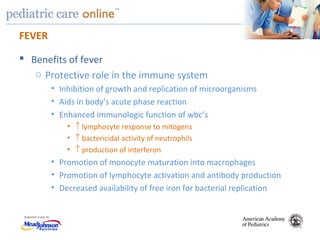 TM
FEVER
 Benefits of fever
o Protective role in the immune system
• Inhibition of growth and replication of microorganisms
• Aids in body’s acute phase reaction
• Enhanced immunologic function of wbc’s
• ↑ lymphocyte response to mitogens
• ↑ bactericidal activity of neutrophils
• ↑ production of interferon
• Promotion of monocyte maturation into macrophages
• Promotion of lymphocyte activation and antibody production
• Decreased availability of free iron for bacterial replication
 
