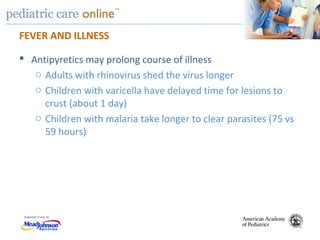TM
FEVER AND ILLNESS
 Antipyretics may prolong course of illness
o Adults with rhinovirus shed the virus longer
o Children with varicella have delayed time for lesions to
crust (about 1 day)
o Children with malaria take longer to clear parasites (75 vs
59 hours)
 