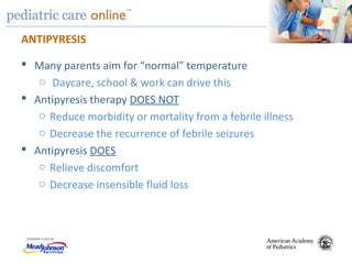 TM
ANTIPYRESIS
 Many parents aim for “normal” temperature
o Daycare, school & work can drive this
 Antipyresis therapy DOES NOT
o Reduce morbidity or mortality from a febrile illness
o Decrease the recurrence of febrile seizures
 Antipyresis DOES
o Relieve discomfort
o Decrease insensible fluid loss
 