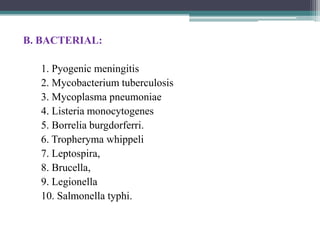 B. BACTERIAL:
1. Pyogenic meningitis
2. Mycobacterium tuberculosis
3. Mycoplasma pneumoniae
4. Listeria monocytogenes
5. Borrelia burgdorferri.
6. Tropheryma whippeli
7. Leptospira,
8. Brucella,
9. Legionella
10. Salmonella typhi.

 