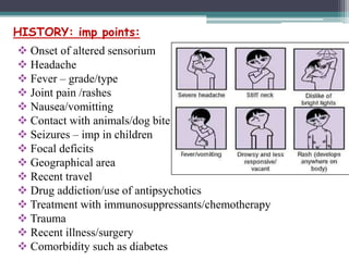 HISTORY: imp points:
 Onset of altered sensorium
 Headache
 Fever – grade/type
 Joint pain /rashes
 Nausea/vomitting
 Contact with animals/dog bite
 Seizures – imp in children
 Focal deficits
 Geographical area
 Recent travel
 Drug addiction/use of antipsychotics
 Treatment with immunosuppressants/chemotherapy
 Trauma
 Recent illness/surgery
 Comorbidity such as diabetes

 