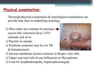 Physical examination:
Thorough physical examination & neurological examination can
provide imp clues to underlying aetiology.
 Skin rashes are common in meningococcal infn, rickettsial fever, VZV,
colorado tick fever
 Parotitis in mumps
 Erythema nodosum may be a/w TB
& histoplasmosis
 mucous membrane lesions common in Herpes virus infn,
 Upper resp tract infn favour Influenzae or Mycoplasma
 Look for lymphadenopathy, hepatosplenomegaly.

 