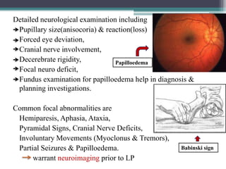Detailed neurological examination including
Pupillary size(anisocoria) & reaction(loss)
Forced eye deviation,
Cranial nerve involvement,
Decerebrate rigidity,
Papilloedema
Focal neuro deficit,
Fundus examination for papilloedema help in diagnosis &
planning investigations.
Common focal abnormalities are
Hemiparesis, Aphasia, Ataxia,
Pyramidal Signs, Cranial Nerve Deficits,
Involuntary Movements (Myoclonus & Tremors),
Partial Seizures & Papilloedema.
warrant neuroimaging prior to LP

Babinski sign

 