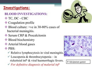 Investigations:
BLOOD INVESTIGATIONS:
 TC, DC - CBC
 Coagulation profile
 Blood culture: +ve in 30-80% cases of
bacterial meningitis.
 Serum CRP & Procalcitonin
 Blood biochemistry
 Arterial blood gases
 PBS:
 Relative lymphocytosis in viral meningitis.
 Leucopenia & thrombocytopenia – in
rickettsial infn & viral haemorrhagic fevers.
 For definitive diagnosis of malarial infn

P. falciparum gamet

 