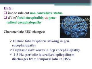 EEG:
 imp to rule out non convulsive status.
 d/d of focal encephalitis vs generalised encephalopathy
Characteristic EEG changes:
 Diffuse bihemispheric slowing in gen.

encephalopathy
Triphasic slow waves in hep encephalopathy.
 2-3 Hz, periodic lateralised epileptiform
discharges from temporal lobe in HSV.

 
