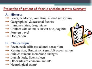 Evaluation of patient of febrile encephalopathy: Summary

A. History:
Fever, headache, vomitting, altered sensorium
Geographical & seasonal factors
Immune status, drug intake
Contact with animals, insect bite, dog bite
Foreign travel
Occupation
B. Clinical signs:
Fever, neck stiffness, altered sensorium
Kernig sign, Brudzinski sign, Jolt accentuation
Skin & mucous membrane changes
Lymph node, liver, spleen
Other sites of concomitant infn.
Neurological examn

 