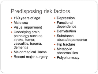 Predisposing risk factors
 >60 years of age
 Male sex
 Visual impairment
 Underlying brain
pathology such as
stroke, tumor,
vasculitis, trauma,
dementia
 Major medical illness
 Recent major surgery
 Depression
 Functional
dependence
 Dehydration
 Substance
abuse/dependence
 Hip fracture
 Metabolic
abnormalities
 Polypharmacy
 