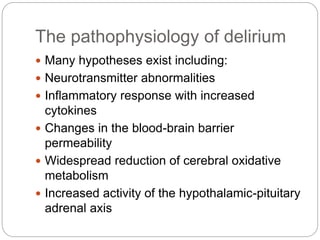 The pathophysiology of delirium
 Many hypotheses exist including:
 Neurotransmitter abnormalities
 Inflammatory response with increased
cytokines
 Changes in the blood-brain barrier
permeability
 Widespread reduction of cerebral oxidative
metabolism
 Increased activity of the hypothalamic-pituitary
adrenal axis
 