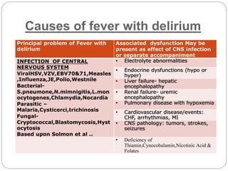 Causes of fever with delirium
Principal problem of Fever with
delirium
Associated dysfunction May be
present as effect of CNS infection
or separate accompaniment
INFECTION OF CENTRAL
NERVOUS SYSTEM
ViralHSV,VZV,EBV70&71,Measles
,Influenza,JE,Polio,Westnile
Bacterial-
S.pneumone,N.mimnigitis,L.mon
ocytogenes,Chlamydia,Nocardia
Parasitic –
Malaria,Cysticerci,trichinosis
Fungal-
Cryptococcal,Blastomycosis,Hyst
ocytosis
Based upon Solmon et al ..
• Electrolyte abnormalities
• Endocrine dysfunctions (hypo or
hyper)
• Liver failure- hepatic
encephalopathy
• Renal failure- uremic
encephalopathy
• Pulmonary disease with hypoxemia
• Cardiovascular disease/events:
CHF, arrhythmias, MI
• CNS pathology: tumors, strokes,
seizures
• Deficiency of
Thiamin,Cynocobalamin,Nicotinic Acid &
Folates
 