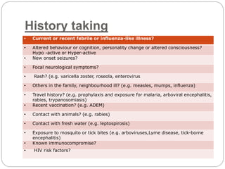 History taking
• Current or recent febrile or influenza-like illness?
• Altered behaviour or cognition, personality change or altered consciousness?
Hypo -active or Hyper-active
• New onset seizures?
• Focal neurological symptoms?
• Rash? (e.g. varicella zoster, roseola, enterovirus
• Others in the family, neighbourhood ill? (e.g. measles, mumps, influenza)
• Travel history? (e.g. prophylaxis and exposure for malaria, arboviral encephalitis,
rabies, trypanosomiasis)
• Recent vaccination? (e.g. ADEM)
• Contact with animals? (e.g. rabies)
• Contact with fresh water (e.g. leptospirosis)
• Exposure to mosquito or tick bites (e.g. arboviruses,Lyme disease, tick-borne
encephalitis)
• Known immunocompromise?
• HIV risk factors?
 