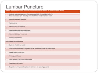 Lumbar PunctureImaging needed before lumbar puncture (to exclude brainshift, swelling, or space occupying lesion)
 Moderate to severe impairment of consciousness(GCS <13)a or fall in GCS of >2
 Focal neurological signs (including unequal, dilated or poorly responsive pupils)
 Abnormal posture or posturing
 Papilloedema
 After seizures until stabilised
 Relative bradycardia with hypertension
 Abnormal ‘doll’s eye’ movements
 Immuno-compromised
Other Relative contraindications
• Systemic shock till corrected
• Coagulation abnormalities Coagulation results (if obtained) outside the normal range
• Platelet count <100 X 109/L
• Anticoagulant therapy
• Local infection at the lumbar puncture site
• Respiratory insufficiency
• Suspected meningococcal septicaemia (extensive or spreading purpura)
 