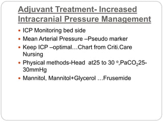 Adjuvant Treatment- Increased
Intracranial Pressure Management
 ICP Monitoring bed side
 Mean Arterial Pressure –Pseudo marker
 Keep ICP –optimal…Chart from Criti.Care
Nursing
 Physical methods-Head at25 to 30 o,PaCO225-
30mmHg
 Mannitol, Mannitol+Glycerol …Frusemide
 