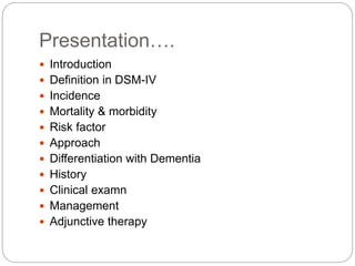 Presentation….
 Introduction
 Definition in DSM-IV
 Incidence
 Mortality & morbidity
 Risk factor
 Approach
 Differentiation with Dementia
 History
 Clinical examn
 Management
 Adjunctive therapy
 