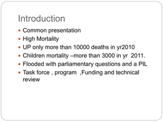 Introduction
 Common presentation
 High Mortality
 UP only more than 10000 deaths in yr2010
 Children mortality –more than 3000 in yr 2011.
 Flooded with parliamentary questions and a PIL
 Task force , program ,Funding and technical
review
 