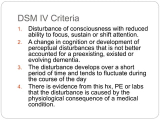 DSM IV Criteria
1. Disturbance of consciousness with reduced
ability to focus, sustain or shift attention.
2. A change in cognition or development of
perceptual disturbances that is not better
accounted for a preexisting, existed or
evolving dementia.
3. The disturbance develops over a short
period of time and tends to fluctuate during
the course of the day
4. There is evidence from this hx, PE or labs
that the disturbance is caused by the
physiological consequence of a medical
condition.
 
