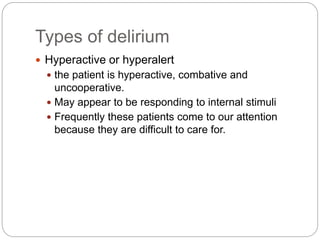 Types of delirium
 Hyperactive or hyperalert
 the patient is hyperactive, combative and
uncooperative.
 May appear to be responding to internal stimuli
 Frequently these patients come to our attention
because they are difficult to care for.
 