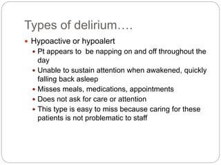 Types of delirium….
 Hypoactive or hypoalert
 Pt appears to be napping on and off throughout the
day
 Unable to sustain attention when awakened, quickly
falling back asleep
 Misses meals, medications, appointments
 Does not ask for care or attention
 This type is easy to miss because caring for these
patients is not problematic to staff
 