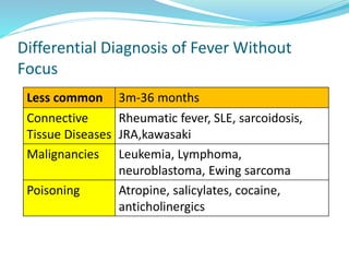 Differential Diagnosis of Fever Without
Focus
Less common 3m-36 months
Connective
Tissue Diseases
Rheumatic fever, SLE, sarcoidosis,
JRA,kawasaki
Malignancies Leukemia, Lymphoma,
neuroblastoma, Ewing sarcoma
Poisoning Atropine, salicylates, cocaine,
anticholinergics
 