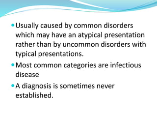 Usually caused by common disorders
which may have an atypical presentation
rather than by uncommon disorders with
typical presentations.
Most common categories are infectious
disease
A diagnosis is sometimes never
established.
 