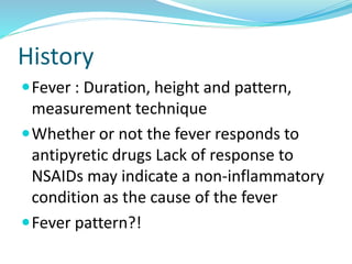 History
Fever : Duration, height and pattern,
measurement technique
Whether or not the fever responds to
antipyretic drugs Lack of response to
NSAIDs may indicate a non-inflammatory
condition as the cause of the fever
Fever pattern?!
 