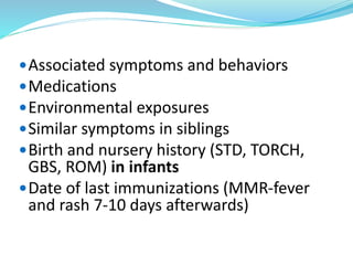 Associated symptoms and behaviors
Medications
Environmental exposures
Similar symptoms in siblings
Birth and nursery history (STD, TORCH,
GBS, ROM) in infants
Date of last immunizations (MMR-fever
and rash 7-10 days afterwards)
 