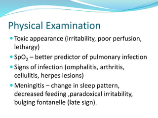 Physical Examination
 Toxic appearance (irritability, poor perfusion,
lethargy)
 SpO2 – better predictor of pulmonary infection
 Signs of infection (omphalitis, arthritis,
cellulitis, herpes lesions)
 Meningitis – change in sleep pattern,
decreased feeding ,paradoxical irritability,
bulging fontanelle (late sign).
 