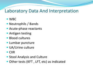 Laboratory Data And Interpretation
 WBC
 Neutrophils / Bands
 Acute-phase reactants
 Antigen testing
 Blood cultures
 Lumbar puncture
 UA/Urine culture
 CXR
 Stool Analysis and Culture
 Other tests (KFT , LFT, etc) as indicated
 