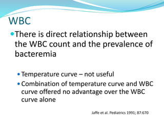 WBC
There is direct relationship between
the WBC count and the prevalence of
bacteremia
 Temperature curve – not useful
 Combination of temperature curve and WBC
curve offered no advantage over the WBC
curve alone
Jaffe et al. Pediatrics 1991; 87:670
 