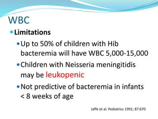 WBC
Limitations
Up to 50% of children with Hib
bacteremia will have WBC 5,000-15,000
Children with Neisseria meningitidis
may be leukopenic
Not predictive of bacteremia in infants
< 8 weeks of age
Jaffe et al. Pediatrics 1991; 87:670
 