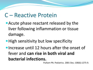 C – Reactive Protein
Acute phase reactant released by the
liver following inflammation or tissue
damage.
High sensitivity but low specificity
Increase until 12 hours after the onset of
fever and can rise in both viral and
bacterial infections.
Pulliam PN. Pediatrics. 2001 Dec; 108(6):1275-9.
 