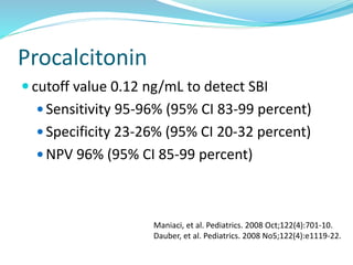 Procalcitonin
 cutoff value 0.12 ng/mL to detect SBI
 Sensitivity 95-96% (95% CI 83-99 percent)
 Specificity 23-26% (95% CI 20-32 percent)
 NPV 96% (95% CI 85-99 percent)
Maniaci, et al. Pediatrics. 2008 Oct;122(4):701-10.
Dauber, et al. Pediatrics. 2008 No5;122(4):e1119-22.
 