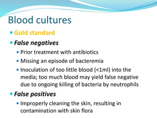 Blood cultures
 Gold standard
 False negatives
 Prior treatment with antibiotics
 Missing an episode of bacteremia
 Inoculation of too little blood (<1ml) into the
media; too much blood may yield false negative
due to ongoing killing of bacteria by neutrophils
 False positives
 Improperly cleaning the skin, resulting in
contamination with skin flora
 
