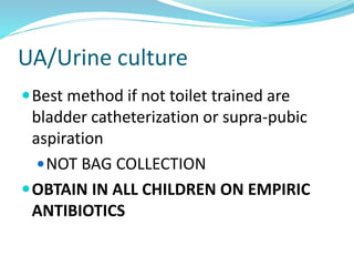 UA/Urine culture
Best method if not toilet trained are
bladder catheterization or supra-pubic
aspiration
NOT BAG COLLECTION
OBTAIN IN ALL CHILDREN ON EMPIRIC
ANTIBIOTICS
 