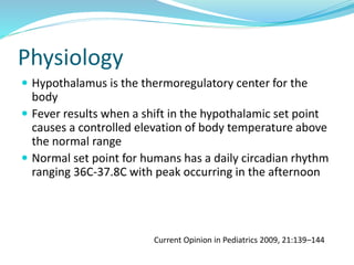 Physiology
 Hypothalamus is the thermoregulatory center for the
body
 Fever results when a shift in the hypothalamic set point
causes a controlled elevation of body temperature above
the normal range
 Normal set point for humans has a daily circadian rhythm
ranging 36C-37.8C with peak occurring in the afternoon
Current Opinion in Pediatrics 2009, 21:139–144
 