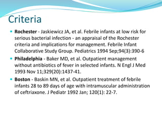 Criteria
 Rochester - Jaskiewicz JA, et al. Febrile infants at low risk for
serious bacterial infection - an appraisal of the Rochester
criteria and implications for management. Febrile Infant
Collaborative Study Group. Pediatrics 1994 Sep;94(3):390-6
 Philadelphia - Baker MD, et al. Outpatient management
without antibiotics of fever in selected infants. N Engl J Med
1993 Nov 11;329(20):1437-41.
 Boston - Baskin MN, et al. Outpatient treatment of febrile
infants 28 to 89 days of age with intramuscular administration
of ceftriaxone. J Pediatr 1992 Jan; 120(1): 22-7.
 