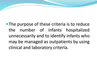 The purpose of these criteria is to reduce
the number of infants hospitalized
unnecessarily and to identify infants who
may be managed as outpatients by using
clinical and laboratory criteria.
 