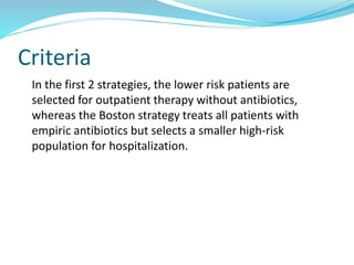 Criteria
In the first 2 strategies, the lower risk patients are
selected for outpatient therapy without antibiotics,
whereas the Boston strategy treats all patients with
empiric antibiotics but selects a smaller high-risk
population for hospitalization.
 
