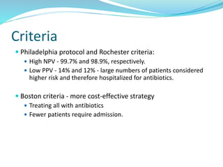 Criteria
 Philadelphia protocol and Rochester criteria:
 High NPV - 99.7% and 98.9%, respectively.
 Low PPV - 14% and 12% - large numbers of patients considered
higher risk and therefore hospitalized for antibiotics.
 Boston criteria - more cost-effective strategy
 Treating all with antibiotics
 Fewer patients require admission.
 