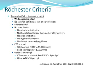 Rochester Criteria
 Reassuring if all criteria are present
 Well appearing infant
 No skeletal, soft tissue, skin or ear infections
 Full term birth
 No prior illness
 No prior hospitalizations
 Not hospitalized longer than mother after delivery
 No prior antibiotics
 No Hyperbilirubinemia
 No chronic or underlying illness
 CBC normal
 WBC normal (5000 to 15,000/mm3)
 Band Neutrophils < 1,500/mm3
 Other Lab Findings
 If Diarrhea is present, Fecal WBC <5 per hpf
 Urine WBC <10 per hpf
Jaskiewicz JA, Pediatrics 1994 Sep;94(3):390-6
 