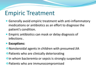 Empiric Treatment
 Generally avoid empiric treatment with anti-inflammatory
medications or antibiotics as an effort to diagnose the
patient’s condition.
 Empiric antibiotics can mask or delay diagnosis of
infections .
 Exceptions:
Nonsteroidal agents in children with presumed JIA
Patients who are clinically deteriorating
in whom bacteremia or sepsis is strongly suspected
Patients who are immunocompromised
 