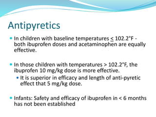 Antipyretics
 In children with baseline temperatures < 102.2°F -
both ibuprofen doses and acetaminophen are equally
effective.
 In those children with temperatures > 102.2°F, the
ibuprofen 10 mg/kg dose is more effective.
 It is superior in efficacy and length of anti-pyretic
effect that 5 mg/kg dose.
 Infants: Safety and efficacy of ibuprofen in < 6 months
has not been established
 
