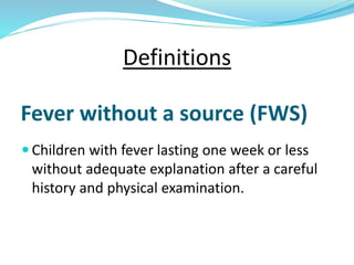 Fever without a source (FWS)
 Children with fever lasting one week or less
without adequate explanation after a careful
history and physical examination.
Definitions
 