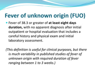  Fever of 38.3 or greater of at least eight days
duration, with no apparent diagnosis after initial
outpatient or hospital evaluation that includes a
careful history and physical exam and initial
laboratory assessment.
(This definition is useful for clinical purposes, but there
is much variability in published studies of fever of
unknown origin with required duration of fever
ranging between 1 to 3 weeks.)
Fever of unknown origin (FUO)
 
