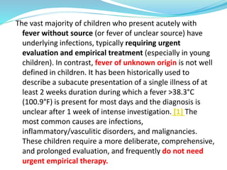 The vast majority of children who present acutely with
fever without source (or fever of unclear source) have
underlying infections, typically requiring urgent
evaluation and empirical treatment (especially in young
children). In contrast, fever of unknown origin is not well
defined in children. It has been historically used to
describe a subacute presentation of a single illness of at
least 2 weeks duration during which a fever >38.3°C
(100.9°F) is present for most days and the diagnosis is
unclear after 1 week of intense investigation. [1] The
most common causes are infections,
inflammatory/vasculitic disorders, and malignancies.
These children require a more deliberate, comprehensive,
and prolonged evaluation, and frequently do not need
urgent empirical therapy.
 