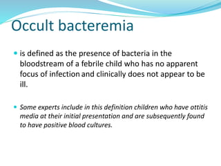 Occult bacteremia
 is defined as the presence of bacteria in the
bloodstream of a febrile child who has no apparent
focus of infection and clinically does not appear to be
ill.
 Some experts include in this definition children who have ottitis
media at their initial presentation and are subsequently found
to have positive blood cultures.
 