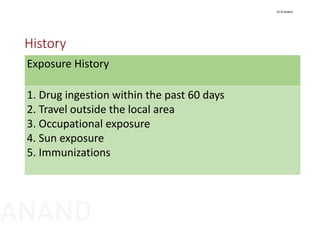 History
Exposure History
1. Drug ingestion within the past 60 days
2. Travel outside the local area
3. Occupational exposure
4. Sun exposure
5. Immunizations
Dr N Anand
ANAND
 