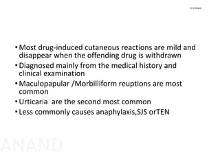 •Most drug‐induced cutaneous reactions are mild and 
disappear when the offending drug is withdrawn
•Diagnosed mainly from the medical history and 
clinical examination
•Maculopapular /Morbilliform reuptions are most 
common
• Urticaria are the second most common
•Less commonly causes anaphylaxis,SJS orTEN
Dr N Anand
ANAND
 