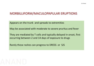 Appears on the trunk  and spreads to extremities
May be associated with moderate to severe pruritus and fever
They are mediated by T cells and typically delayed in onset, first 
occurring between 2 and 14 days of exposure to drugs
Rarely these rashes can progress to DRESS  or  SJS
MORBILLIFORM/MACULOPAPULAR ERUPTIONS 
Dr N Anand
ANAND
 